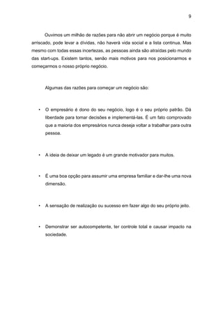 9
Ouvimos um milhão de razões para não abrir um negócio porque é muito
arriscado, pode levar a dívidas, não haverá vida social e a lista continua. Mas
mesmo com todas essas incertezas, as pessoas ainda são atraídas pelo mundo
das start-ups. Existem tantos, senão mais motivos para nos posicionarmos e
começarmos o nosso próprio negócio.
Algumas das razões para começar um negócio são:
• O empresário é dono do seu negócio, logo é o seu próprio patrão. Dá
liberdade para tomar decisões e implementá-las. É um fato comprovado
que a maioria dos empresários nunca deseja voltar a trabalhar para outra
pessoa.
• A ideia de deixar um legado é um grande motivador para muitos.
• É uma boa opção para assumir uma empresa familiar e dar-lhe uma nova
dimensão.
• A sensação de realização ou sucesso em fazer algo do seu próprio jeito.
• Demonstrar ser autocompetente, ter controle total e causar impacto na
sociedade.
 