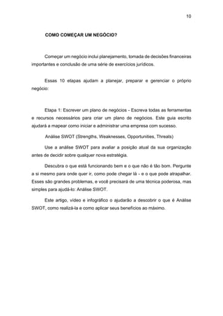 10
COMO COMEÇAR UM NEGÓCIO?
Começar um negócio inclui planejamento, tomada de decisões financeiras
importantes e conclusão de uma série de exercícios jurídicos.
Essas 10 etapas ajudam a planejar, preparar e gerenciar o próprio
negócio:
Etapa 1: Escrever um plano de negócios - Escreva todas as ferramentas
e recursos necessários para criar um plano de negócios. Este guia escrito
ajudará a mapear como iniciar e administrar uma empresa com sucesso.
Análise SWOT (Strengths, Weaknesses, Opportunities, Threats)
Use a análise SWOT para avaliar a posição atual da sua organização
antes de decidir sobre qualquer nova estratégia.
Descubra o que está funcionando bem e o que não é tão bom. Pergunte
a si mesmo para onde quer ir, como pode chegar lá - e o que pode atrapalhar.
Esses são grandes problemas, e você precisará de uma técnica poderosa, mas
simples para ajudá-lo: Análise SWOT.
Este artigo, vídeo e infográfico o ajudarão a descobrir o que é Análise
SWOT, como realizá-la e como aplicar seus benefícios ao máximo.
 