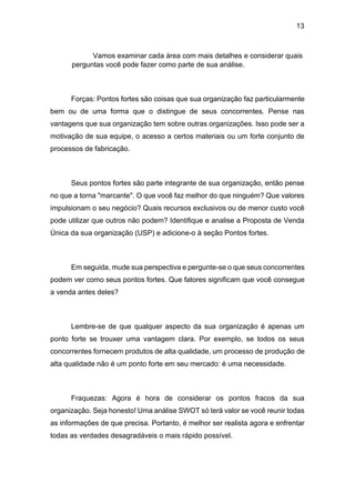 13
Vamos examinar cada área com mais detalhes e considerar quais
perguntas você pode fazer como parte de sua análise.
Forças: Pontos fortes são coisas que sua organização faz particularmente
bem ou de uma forma que o distingue de seus concorrentes. Pense nas
vantagens que sua organização tem sobre outras organizações. Isso pode ser a
motivação de sua equipe, o acesso a certos materiais ou um forte conjunto de
processos de fabricação.
Seus pontos fortes são parte integrante de sua organização, então pense
no que a torna "marcante". O que você faz melhor do que ninguém? Que valores
impulsionam o seu negócio? Quais recursos exclusivos ou de menor custo você
pode utilizar que outros não podem? Identifique e analise a Proposta de Venda
Única da sua organização (USP) e adicione-o à seção Pontos fortes.
Em seguida, mude sua perspectiva e pergunte-se o que seus concorrentes
podem ver como seus pontos fortes. Que fatores significam que você consegue
a venda antes deles?
Lembre-se de que qualquer aspecto da sua organização é apenas um
ponto forte se trouxer uma vantagem clara. Por exemplo, se todos os seus
concorrentes fornecem produtos de alta qualidade, um processo de produção de
alta qualidade não é um ponto forte em seu mercado: é uma necessidade.
Fraquezas: Agora é hora de considerar os pontos fracos da sua
organização. Seja honesto! Uma análise SWOT só terá valor se você reunir todas
as informações de que precisa. Portanto, é melhor ser realista agora e enfrentar
todas as verdades desagradáveis o mais rápido possível.
 