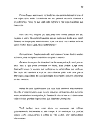 14
Pontos fracos, assim como pontos fortes, são características inerentes à
sua organização, então concentre-se em seu pessoal, recursos, sistemas e
procedimentos. Pense no que você pode melhorar e nos tipos de práticas que
deve evitar.
Mais uma vez, imagine (ou descubra) como outras pessoas em seu
mercado o veem. Eles notam fraquezas para as quais você tende a ser cego?
Reserve um tempo para examinar como e por que seus concorrentes estão se
saindo melhor do que você. O que está faltando?
Oportunidades: Oportunidades são aberturas ou chances de algo positivo
acontecer, mas você precisa reivindicá-las para si mesmo!
Geralmente surgem de situações fora da sua organização e exigem um
olhar para o que pode acontecer no futuro. Eles podem surgir como
desenvolvimentos no mercado que você atende ou na tecnologia que você usa.
Ser capaz de identificar e explorar oportunidades pode fazer uma grande
diferença na capacidade de sua organização de competir e assumir a liderança
em seu mercado.
Pense em boas oportunidades que você pode identificar imediatamente.
Eles não precisam mudar o jogo: mesmo pequenas vantagens podem aumentar
a competitividade da sua organização. Que tendências de mercado interessantes
você conhece, grandes ou pequenas, que podem ter um impacto?
Você também deve estar atento às mudanças nas políticas
governamentais relacionadas ao seu campo. E as mudanças nos padrões
sociais, perfis populacionais e estilos de vida podem criar oportunidades
interessantes.
 
