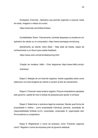 16
Anotações: Evernote - Aplicativo que permite organizar e arquivar notas
em texto, imagens e vídeos na nuvem.
https://evernote.com/intl/pt-br/basic
Contabilidade: Wave - Faturamento, controlar despesas e a receita em um
aplicativo de celular ou no computador. https://www.waveapps.com/pricing
Atendimento ao cliente: Zoho Desk - Help desk de tickets, bases de
conhecimento e um fórum para coletar feedback.
https://www.zoho.com/pt-br/desk/pricing.html
Criação de modelos: Heflo - Criar diagramas https://www.heflo.com/pt-
br/precos/
Etapa 3: Seleção de um local de negócios: Aceite sugestões sobre como
selecionar um local amigável ao cliente e cumprir as leis de zoneamento.
Etapa 4: Financiar nosso próprio negócio: Procure empréstimos apoiados
pelo governo, capital de risco e bolsas de pesquisa para ajudar a começar.
Etapa 5: Determinar a estrutura legal da empresa: Decida qual forma de
propriedade é melhor - como propriedade individual, parceria, sociedade de
responsabilidade limitada (LLC), corporação, corporação S, organização sem
fins lucrativos ou cooperativa.
Etapa 6: Registrando o nome da empresa, como "Fazendo negócios
como": Registre o nome da empresa junto ao governo estadual.
 