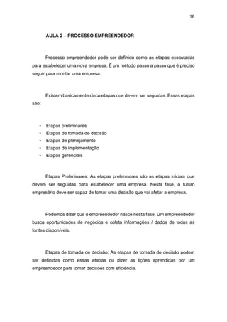 18
AULA 2 – PROCESSO EMPREENDEDOR
Processo empreendedor pode ser definido como as etapas executadas
para estabelecer uma nova empresa. É um método passo a passo que é preciso
seguir para montar uma empresa.
Existem basicamente cinco etapas que devem ser seguidas. Essas etapas
são:
• Etapas preliminares
• Etapas de tomada de decisão
• Etapas de planejamento
• Etapas de implementação
• Etapas gerenciais
Etapas Preliminares: As etapas preliminares são as etapas iniciais que
devem ser seguidas para estabelecer uma empresa. Nesta fase, o futuro
empresário deve ser capaz de tomar uma decisão que vai afetar a empresa.
Podemos dizer que o empreendedor nasce nesta fase. Um empreendedor
busca oportunidades de negócios e coleta informações / dados de todas as
fontes disponíveis.
Etapas de tomada de decisão: As etapas de tomada de decisão podem
ser definidas como essas etapas ou dizer as lições aprendidas por um
empreendedor para tomar decisões com eficiência.
 