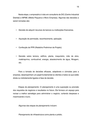 19
Nesta etapa, o empresário é visto em consultoria de DIC (Centro Industrial
Distrital) e MPME (Média Pequena e Micro Empresa). Algumas das decisões a
serem tomadas são:
• Decisão de adquirir recursos de bancos ou instituições financeiras.
• Aquisição de permissão, reconhecimento, aplicação.
• Confecção de PPR (Relatório Preliminar de Projeto).
• Decisão sobre terreno, edifício, planta, maquinário, mão de obra,
matériaprima, combustível, energia, abastecimento de água, filtragem,
etc.
Para a tomada de decisões eficazes, adaptáveis e cómodas para a
empresa, desempenham um papel fundamental os clientes e todos os que estão
direta ou indiretamente ligados à fase de decisão.
Etapas de planejamento: O planejamento é uma suposição ou previsão
dos requisitos de negócios e resultados no futuro. Ele fornece um espaço para
revisar a melhor estratégia para administrar o negócio, cortando despesas e
maximizando o lucro.
Algumas das etapas de planejamento incluem:
Planejamento de infraestrutura como planta e prédio.
 