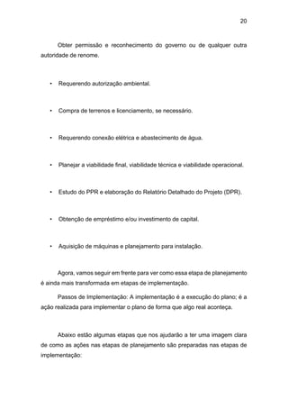 20
Obter permissão e reconhecimento do governo ou de qualquer outra
autoridade de renome.
• Requerendo autorização ambiental.
• Compra de terrenos e licenciamento, se necessário.
• Requerendo conexão elétrica e abastecimento de água.
• Planejar a viabilidade final, viabilidade técnica e viabilidade operacional.
• Estudo do PPR e elaboração do Relatório Detalhado do Projeto (DPR).
• Obtenção de empréstimo e/ou investimento de capital.
• Aquisição de máquinas e planejamento para instalação.
Agora, vamos seguir em frente para ver como essa etapa de planejamento
é ainda mais transformada em etapas de implementação.
Passos de Implementação: A implementação é a execução do plano; é a
ação realizada para implementar o plano de forma que algo real aconteça.
Abaixo estão algumas etapas que nos ajudarão a ter uma imagem clara
de como as ações nas etapas de planejamento são preparadas nas etapas de
implementação:
 