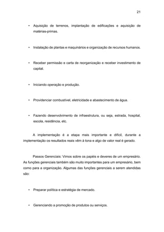 21
• Aquisição de terrenos, implantação de edificações e aquisição de
matérias-primas.
• Instalação de plantas e maquinários e organização de recursos humanos.
• Receber permissão e carta de reorganização e receber investimento de
capital.
• Iniciando operação e produção.
• Providenciar combustível, eletricidade e abastecimento de água.
• Fazendo desenvolvimento de infraestrutura, ou seja, estrada, hospital,
escola, residência, etc.
A implementação é a etapa mais importante e difícil, durante a
implementação os resultados reais vêm à tona e algo de valor real é gerado.
Passos Gerenciais: Vimos sobre os papéis e deveres de um empresário.
As funções gerenciais também são muito importantes para um empresário, bem
como para a organização. Algumas das funções gerenciais a serem atendidas
são:
• Preparar política e estratégia de mercado.
• Gerenciando a promoção de produtos ou serviços.
 