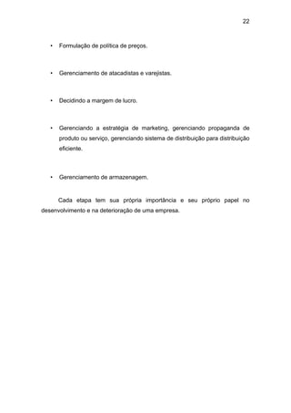 22
• Formulação de política de preços.
• Gerenciamento de atacadistas e varejistas.
• Decidindo a margem de lucro.
• Gerenciando a estratégia de marketing, gerenciando propaganda de
produto ou serviço, gerenciando sistema de distribuição para distribuição
eficiente.
• Gerenciamento de armazenagem.
Cada etapa tem sua própria importância e seu próprio papel no
desenvolvimento e na deterioração de uma empresa.
 