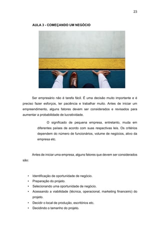 23
AULA 3 - COMEÇANDO UM NEGÓCIO
Ser empresário não é tarefa fácil. É uma decisão muito importante e é
preciso fazer esforços, ter paciência e trabalhar muito. Antes de iniciar um
empreendimento, alguns fatores devem ser considerados e revisados para
aumentar a probabilidade de lucratividade.
O significado de pequena empresa, entretanto, muda em
diferentes países de acordo com suas respectivas leis. Os critérios
dependem do número de funcionários, volume de negócios, ativo da
empresa etc.
Antes de iniciar uma empresa, alguns fatores que devem ser considerados
são:
• Identificação de oportunidade de negócio.
• Preparação do projeto.
• Selecionando uma oportunidade de negócio.
• Acessando a viabilidade (técnica, operacional, marketing financeiro) do
projeto.
• Decidir o local de produção, escritórios etc.
• Decidindo o tamanho do projeto.
 