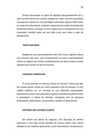 25
Embora documentar um plano de negócios seja precisamente útil, o
valor real não está em ter o produto acabado em mãos, mas sim no processo
de pesquisar e pensar em uma abordagem sistemática. Ajuda a refletir sobre
as coisas em profundidade, a estudar e pesquisar se os fatos fornecidos são
totalmente precisos. Começar um novo negócio sem o compromisso de uma
preparação completa pode ser uma lição muito cara sobre o valor do
planejamento.
TESTE SUA IDEIA
Registra-se que aproximadamente 60% dos novos negócios falham
nos primeiros três anos, pois principalmente os jovens empreendedores
entram no negócio sem verificar cuidadosamente sua ideia e todos os outros
aspectos para concluir se ela vai funcionar.
CONHEÇA O MERCADO
É crucial entender as métricas críticas do mercado, mesmo que seja
tão simples quanto vendas por metro quadrado e giro de estoque, ou uma
medida esotérica em um mercado de luxo altamente especializado.
Questionar os outros, fazer pesquisas ou ganhar experiência ajudando outros
a aprenderem o interior do mercado, interagindo com os principais
fornecedores, distribuidores, concorrentes e clientes é imprescindível.
ENTENDA SEU FUTURO CLIENTE
Na maioria dos planos de negócios, uma descrição de clientes
potenciais e como eles tomam decisões de compra recebe muito menos
atenção do que detalhes operacionais, como financiamento, fornecimento e
 