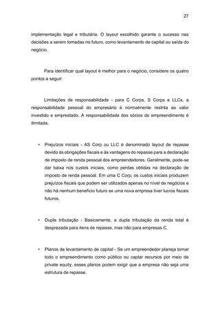 27
implementação legal e tributária. O layout escolhido garante o sucesso nas
decisões a serem tomadas no futuro, como levantamento de capital ou saída do
negócio.
Para identificar qual layout é melhor para o negócio, considere os quatro
pontos a seguir:
Limitações de responsabilidade - para C Corps, S Corps e LLCs, a
responsabilidade pessoal do empresário é normalmente restrita ao valor
investido e emprestado. A responsabilidade dos sócios do empreendimento é
ilimitada.
• Prejuízos iniciais - AS Corp ou LLC é denominado layout de repasse
devido às obrigações fiscais e às vantagens do repasse para a declaração
de imposto de renda pessoal dos empreendedores. Geralmente, pode-se
dar baixa nos custos iniciais, como perdas obtidas na declaração de
imposto de renda pessoal. Em uma C Corp, os custos iniciais produzem
prejuízos fiscais que podem ser utilizados apenas no nível de negócios e
não há nenhum benefício futuro se uma nova empresa tiver lucros fiscais
futuros.
• Dupla tributação - Basicamente, a dupla tributação da renda total é
desprezada para itens de repasse, mas não para empresas C.
• Planos de levantamento de capital - Se um empreendedor planeja tomar
todo o empreendimento como público ou captar recursos por meio de
private equity, esses planos podem exigir que a empresa não seja uma
estrutura de repasse.
 