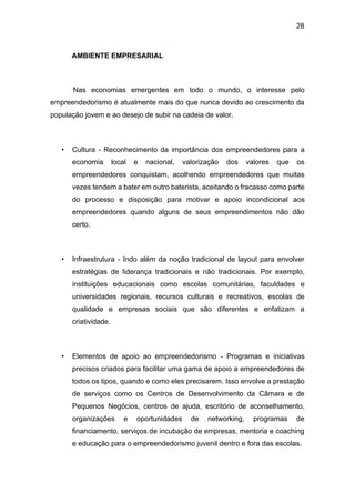 28
AMBIENTE EMPRESARIAL
Nas economias emergentes em todo o mundo, o interesse pelo
empreendedorismo é atualmente mais do que nunca devido ao crescimento da
população jovem e ao desejo de subir na cadeia de valor.
• Cultura - Reconhecimento da importância dos empreendedores para a
economia local e nacional, valorização dos valores que os
empreendedores conquistam, acolhendo empreendedores que muitas
vezes tendem a bater em outro baterista, aceitando o fracasso como parte
do processo e disposição para motivar e apoio incondicional aos
empreendedores quando alguns de seus empreendimentos não dão
certo.
• Infraestrutura - Indo além da noção tradicional de layout para envolver
estratégias de liderança tradicionais e não tradicionais. Por exemplo,
instituições educacionais como escolas comunitárias, faculdades e
universidades regionais, recursos culturais e recreativos, escolas de
qualidade e empresas sociais que são diferentes e enfatizam a
criatividade.
• Elementos de apoio ao empreendedorismo - Programas e iniciativas
precisos criados para facilitar uma gama de apoio a empreendedores de
todos os tipos, quando e como eles precisarem. Isso envolve a prestação
de serviços como os Centros de Desenvolvimento da Câmara e de
Pequenos Negócios, centros de ajuda, escritório de aconselhamento,
organizações e oportunidades de networking, programas de
financiamento, serviços de incubação de empresas, mentoria e coaching
e educação para o empreendedorismo juvenil dentro e fora das escolas.
 