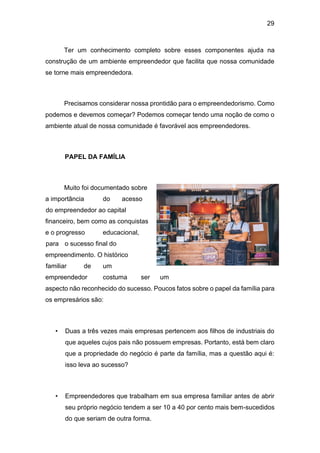 29
Ter um conhecimento completo sobre esses componentes ajuda na
construção de um ambiente empreendedor que facilita que nossa comunidade
se torne mais empreendedora.
Precisamos considerar nossa prontidão para o empreendedorismo. Como
podemos e devemos começar? Podemos começar tendo uma noção de como o
ambiente atual de nossa comunidade é favorável aos empreendedores.
PAPEL DA FAMÍLIA
Muito foi documentado sobre
a importância do acesso
do empreendedor ao capital
financeiro, bem como as conquistas
e o progresso educacional,
para o sucesso final do
empreendimento. O histórico
familiar de um
empreendedor costuma ser um
aspecto não reconhecido do sucesso. Poucos fatos sobre o papel da família para
os empresários são:
• Duas a três vezes mais empresas pertencem aos filhos de industriais do
que aqueles cujos pais não possuem empresas. Portanto, está bem claro
que a propriedade do negócio é parte da família, mas a questão aqui é:
isso leva ao sucesso?
• Empreendedores que trabalham em sua empresa familiar antes de abrir
seu próprio negócio tendem a ser 10 a 40 por cento mais bem-sucedidos
do que seriam de outra forma.
 