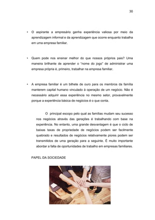 30
• O aspirante a empresário ganha experiência valiosa por meio da
aprendizagem informal e da aprendizagem que ocorre enquanto trabalha
em uma empresa familiar.
• Quem pode nos ensinar melhor do que nossos próprios pais? Uma
maneira brilhante de aprender o “nome do jogo” de administrar uma
empresa própria é, primeiro, trabalhar na empresa familiar.
• A empresa familiar é um bilhete de ouro para os membros da família
manterem capital humano vinculado à operação de um negócio. Não é
necessário adquirir essa experiência no mesmo setor, provavelmente
porque a experiência básica de negócios é o que conta.
O principal escopo pelo qual as famílias mudam seu sucesso
nos negócios através das gerações é trabalhando com base na
experiência. No entanto, uma grande desvantagem é que o ciclo de
baixas taxas de propriedade de negócios podem ser facilmente
quebrado e resultados de negócios relativamente piores podem ser
transmitidos de uma geração para a seguinte. É muito importante
abordar a falta de oportunidades de trabalho em empresas familiares.
PAPEL DA SOCIEDADE
 