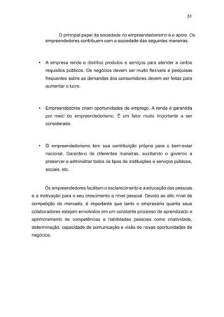 31
O principal papel da sociedade no empreendedorismo é o apoio. Os
empreendedores contribuem com a sociedade das seguintes maneiras:
• A empresa rende e distribui produtos e serviços para atender a certos
requisitos públicos. Os negócios devem ser muito flexíveis e pesquisas
frequentes sobre as demandas dos consumidores devem ser feitas para
aumentar o lucro.
• Empreendedores criam oportunidades de emprego. A renda é garantida
por meio do empreendedorismo. É um fator muito importante a ser
considerado.
• O empreendedorismo tem sua contribuição própria para o bem-estar
nacional. Garante-o de diferentes maneiras, auxiliando o governo a
preservar e administrar todos os tipos de instituições e serviços públicos,
sociais, etc.
Os empreendedores facilitam o esclarecimento e a educação das pessoas
e a motivação para o seu crescimento a nível pessoal. Devido ao alto nível de
competição do mercado, é importante que tanto o empresário quanto seus
colaboradores estejam envolvidos em um constante processo de aprendizado e
aprimoramento de competências e habilidades pessoais como criatividade,
determinação, capacidade de comunicação e visão de novas oportunidades de
negócios.
 