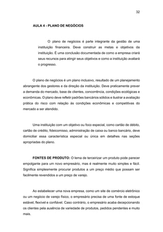 32
AULA 4 - PLANO DE NEGÓCIOS
O plano de negócios é parte integrante da gestão de uma
instituição financeira. Deve construir as metas e objetivos da
instituição. É uma conclusão documentada de como a empresa criará
seus recursos para atingir seus objetivos e como a instituição avaliará
o progresso.
O plano de negócios é um plano inclusivo, resultado de um planejamento
abrangente dos gestores e da direção da instituição. Deve praticamente prever
a demanda do mercado, base de clientes, concorrência, condições ecológicas e
econômicas. O plano deve refletir padrões bancários sólidos e ilustrar a avaliação
prática do risco com relação às condições econômicas e competitivas do
mercado a ser atendido.
Uma instituição com um objetivo ou foco especial, como cartão de débito,
cartão de crédito, fideicomisso, administração de caixa ou banco bancário, deve
domiciliar essa característica especial ou única em detalhes nas seções
apropriadas do plano.
FONTES DE PRODUTO: O lema de terceirizar um produto pode parecer
empolgante para um novo empresário, mas é realmente muito simples e fácil.
Significa simplesmente procurar produtos a um preço médio que possam ser
facilmente revendidos a um preço de varejo.
Ao estabelecer uma nova empresa, como um site de comércio eletrônico
ou um negócio de varejo físico, o empresário precisa de uma fonte de estoque
estável, flexível e confiável. Caso contrário, o empresário acaba decepcionando
os clientes pela ausência de variedade de produtos, pedidos pendentes e muito
mais.
 