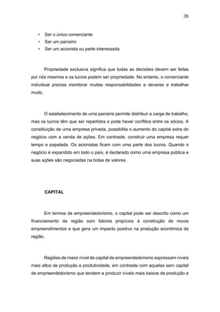 35
• Ser o único comerciante
• Ser um parceiro
• Ser um acionista ou parte interessada
Propriedade exclusiva significa que todas as decisões devem ser feitas
por nós mesmos e os lucros podem ser propriedade. No entanto, o comerciante
individual precisa monitorar muitas responsabilidades e deveres e trabalhar
muito.
O estabelecimento de uma parceria permite distribuir a carga de trabalho,
mas os lucros têm que ser repartidos e pode haver conflitos entre os sócios. A
constituição de uma empresa privada, possibilita o aumento do capital extra do
negócio com a venda de ações. Em contraste, construir uma empresa requer
tempo e papelada. Os acionistas ficam com uma parte dos lucros. Quando o
negócio é expandido em todo o país, é declarado como uma empresa pública e
suas ações são negociadas na bolsa de valores.
CAPITAL
Em termos de empreendedorismo, o capital pode ser descrito como um
financiamento da região com fatores propícios à construção de novos
empreendimentos e que gera um impacto positivo na produção econômica da
região.
Regiões de maior nível de capital de empreendedorismo expressam níveis
mais altos de produção e produtividade, em contraste com aquelas sem capital
de empreendedorismo que tendem a produzir níveis mais baixos de produção e
 