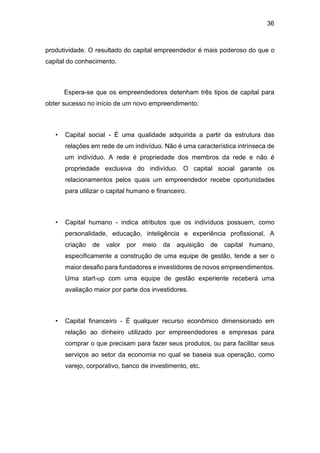 36
produtividade. O resultado do capital empreendedor é mais poderoso do que o
capital do conhecimento.
Espera-se que os empreendedores detenham três tipos de capital para
obter sucesso no início de um novo empreendimento:
• Capital social - É uma qualidade adquirida a partir da estrutura das
relações em rede de um indivíduo. Não é uma característica intrínseca de
um indivíduo. A rede é propriedade dos membros da rede e não é
propriedade exclusiva do indivíduo. O capital social garante os
relacionamentos pelos quais um empreendedor recebe oportunidades
para utilizar o capital humano e financeiro.
• Capital humano - indica atributos que os indivíduos possuem, como
personalidade, educação, inteligência e experiência profissional. A
criação de valor por meio da aquisição de capital humano,
especificamente a construção de uma equipe de gestão, tende a ser o
maior desafio para fundadores e investidores de novos empreendimentos.
Uma start-up com uma equipe de gestão experiente receberá uma
avaliação maior por parte dos investidores.
• Capital financeiro - É qualquer recurso econômico dimensionado em
relação ao dinheiro utilizado por empreendedores e empresas para
comprar o que precisam para fazer seus produtos, ou para facilitar seus
serviços ao setor da economia no qual se baseia sua operação, como
varejo, corporativo, banco de investimento, etc.
 
