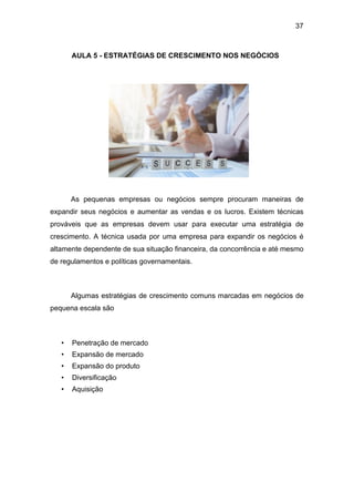 37
AULA 5 - ESTRATÉGIAS DE CRESCIMENTO NOS NEGÓCIOS
As pequenas empresas ou negócios sempre procuram maneiras de
expandir seus negócios e aumentar as vendas e os lucros. Existem técnicas
prováveis que as empresas devem usar para executar uma estratégia de
crescimento. A técnica usada por uma empresa para expandir os negócios é
altamente dependente de sua situação financeira, da concorrência e até mesmo
de regulamentos e políticas governamentais.
Algumas estratégias de crescimento comuns marcadas em negócios de
pequena escala são
• Penetração de mercado
• Expansão de mercado
• Expansão do produto
• Diversificação
• Aquisição
 