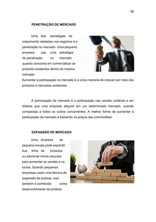 38
PENETRAÇÃO DE MERCADO
Uma das estratégias de
crescimento relatadas nos negócios é a
penetração no mercado. Uma pequena
empresa usa uma estratégia
de penetração no mercado
quando concorda em comercializar os
produtos existentes dentro do mesmo
mercado.
Aumentar a participação no mercado é a única maneira de crescer por meio dos
produtos e mercados existentes.
A participação de mercado é a participação nas vendas unitárias e em
dólares que uma empresa adquire em um determinado mercado, quando
comparada a todos os outros concorrentes. A melhor forma de aumentar a
participação de mercado é baixando os preços das commodities.
EXPANSÃO DE MERCADO
Uma empresa de
pequena escala pode expandir
sua linha de produtos
ou adicionar novos recursos
para aumentar as vendas e os
lucros. Quando pequenas
empresas usam uma técnica de
expansão de produto, isso
também é conhecido como
desenvolvimento de produto.
 