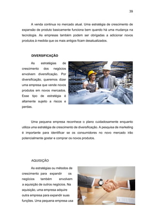 39
A venda continua no mercado atual. Uma estratégia de crescimento de
expansão de produto basicamente funciona bem quando há uma mudança na
tecnologia. As empresas também podem ser obrigadas a adicionar novos
produtos à medida que os mais antigos ficam desatualizados.
DIVERSIFICAÇÃO
As estratégias de
crescimento dos negócios
envolvem diversificação. Por
diversificação, queremos dizer
uma empresa que vende novos
produtos em novos mercados.
Esse tipo de estratégia é
altamente sujeito a riscos e
perdas.
Uma pequena empresa reconhece o plano cuidadosamente enquanto
utiliza uma estratégia de crescimento de diversificação. A pesquisa de marketing
é importante para identificar se os consumidores no novo mercado irão
potencialmente gostar e comprar os novos produtos.
AQUISIÇÃO
As estratégias ou métodos de
crescimento para expandir os
negócios também envolvem
a aquisição de outros negócios. Na
aquisição, uma empresa adquire
outra empresa para expandir suas
funções. Uma pequena empresa usa
 