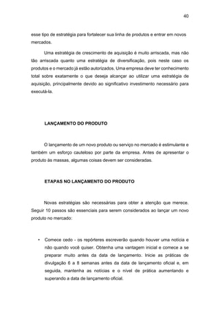 40
esse tipo de estratégia para fortalecer sua linha de produtos e entrar em novos
mercados.
Uma estratégia de crescimento de aquisição é muito arriscada, mas não
tão arriscada quanto uma estratégia de diversificação, pois neste caso os
produtos e o mercado já estão autorizados. Uma empresa deve ter conhecimento
total sobre exatamente o que deseja alcançar ao utilizar uma estratégia de
aquisição, principalmente devido ao significativo investimento necessário para
executá-la.
LANÇAMENTO DO PRODUTO
O lançamento de um novo produto ou serviço no mercado é estimulante e
também um esforço cauteloso por parte da empresa. Antes de apresentar o
produto às massas, algumas coisas devem ser consideradas.
ETAPAS NO LANÇAMENTO DO PRODUTO
Novas estratégias são necessárias para obter a atenção que merece.
Seguir 10 passos são essenciais para serem considerados ao lançar um novo
produto no mercado:
• Comece cedo - os repórteres escreverão quando houver uma notícia e
não quando você quiser. Obtenha uma vantagem inicial e comece a se
preparar muito antes da data de lançamento. Inicie as práticas de
divulgação 6 a 8 semanas antes da data de lançamento oficial e, em
seguida, mantenha as notícias e o nível de prática aumentando e
superando a data de lançamento oficial.
 