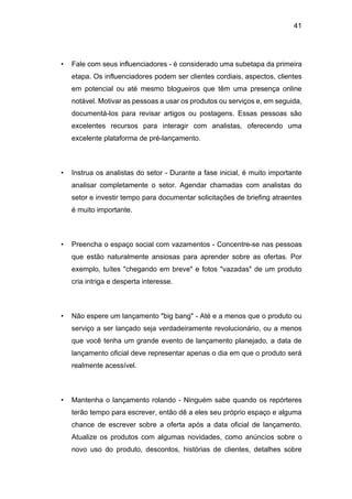 41
• Fale com seus influenciadores - é considerado uma subetapa da primeira
etapa. Os influenciadores podem ser clientes cordiais, aspectos, clientes
em potencial ou até mesmo blogueiros que têm uma presença online
notável. Motivar as pessoas a usar os produtos ou serviços e, em seguida,
documentá-los para revisar artigos ou postagens. Essas pessoas são
excelentes recursos para interagir com analistas, oferecendo uma
excelente plataforma de pré-lançamento.
• Instrua os analistas do setor - Durante a fase inicial, é muito importante
analisar completamente o setor. Agendar chamadas com analistas do
setor e investir tempo para documentar solicitações de briefing atraentes
é muito importante.
• Preencha o espaço social com vazamentos - Concentre-se nas pessoas
que estão naturalmente ansiosas para aprender sobre as ofertas. Por
exemplo, tuítes "chegando em breve" e fotos "vazadas" de um produto
cria intriga e desperta interesse.
• Não espere um lançamento "big bang" - Até e a menos que o produto ou
serviço a ser lançado seja verdadeiramente revolucionário, ou a menos
que você tenha um grande evento de lançamento planejado, a data de
lançamento oficial deve representar apenas o dia em que o produto será
realmente acessível.
• Mantenha o lançamento rolando - Ninguém sabe quando os repórteres
terão tempo para escrever, então dê a eles seu próprio espaço e alguma
chance de escrever sobre a oferta após a data oficial de lançamento.
Atualize os produtos com algumas novidades, como anúncios sobre o
novo uso do produto, descontos, histórias de clientes, detalhes sobre
 