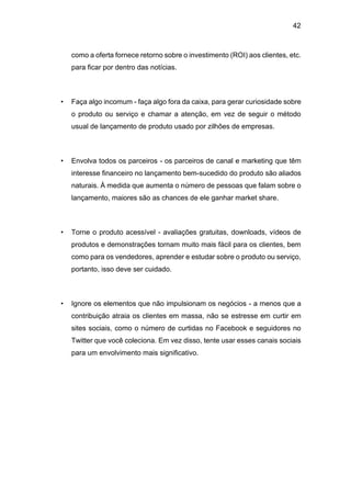 42
como a oferta fornece retorno sobre o investimento (ROI) aos clientes, etc.
para ficar por dentro das notícias.
• Faça algo incomum - faça algo fora da caixa, para gerar curiosidade sobre
o produto ou serviço e chamar a atenção, em vez de seguir o método
usual de lançamento de produto usado por zilhões de empresas.
• Envolva todos os parceiros - os parceiros de canal e marketing que têm
interesse financeiro no lançamento bem-sucedido do produto são aliados
naturais. À medida que aumenta o número de pessoas que falam sobre o
lançamento, maiores são as chances de ele ganhar market share.
• Torne o produto acessível - avaliações gratuitas, downloads, vídeos de
produtos e demonstrações tornam muito mais fácil para os clientes, bem
como para os vendedores, aprender e estudar sobre o produto ou serviço,
portanto, isso deve ser cuidado.
• Ignore os elementos que não impulsionam os negócios - a menos que a
contribuição atraia os clientes em massa, não se estresse em curtir em
sites sociais, como o número de curtidas no Facebook e seguidores no
Twitter que você coleciona. Em vez disso, tente usar esses canais sociais
para um envolvimento mais significativo.
 
