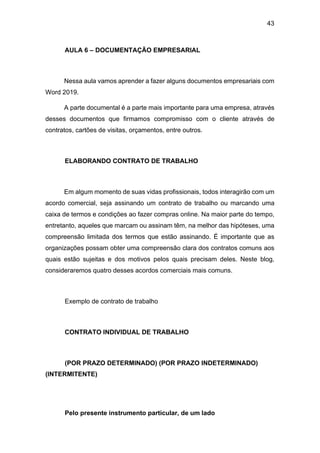 43
AULA 6 – DOCUMENTAÇÃO EMPRESARIAL
Nessa aula vamos aprender a fazer alguns documentos empresariais com
Word 2019.
A parte documental é a parte mais importante para uma empresa, através
desses documentos que firmamos compromisso com o cliente através de
contratos, cartões de visitas, orçamentos, entre outros.
ELABORANDO CONTRATO DE TRABALHO
Em algum momento de suas vidas profissionais, todos interagirão com um
acordo comercial, seja assinando um contrato de trabalho ou marcando uma
caixa de termos e condições ao fazer compras online. Na maior parte do tempo,
entretanto, aqueles que marcam ou assinam têm, na melhor das hipóteses, uma
compreensão limitada dos termos que estão assinando. É importante que as
organizações possam obter uma compreensão clara dos contratos comuns aos
quais estão sujeitas e dos motivos pelos quais precisam deles. Neste blog,
consideraremos quatro desses acordos comerciais mais comuns.
Exemplo de contrato de trabalho
CONTRATO INDIVIDUAL DE TRABALHO
(POR PRAZO DETERMINADO) (POR PRAZO INDETERMINADO)
(INTERMITENTE)
Pelo presente instrumento particular, de um lado
 