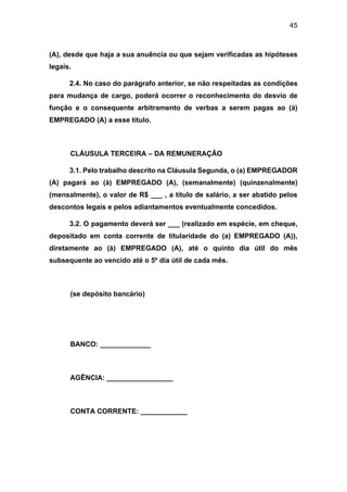 45
(A), desde que haja a sua anuência ou que sejam verificadas as hipóteses
legais.
2.4. No caso do parágrafo anterior, se não respeitadas as condições
para mudança de cargo, poderá ocorrer o reconhecimento do desvio de
função e o consequente arbitramento de verbas a serem pagas ao (à)
EMPREGADO (A) a esse título.
CLÁUSULA TERCEIRA – DA REMUNERAÇÃO
3.1. Pelo trabalho descrito na Cláusula Segunda, o (a) EMPREGADOR
(A) pagará ao (à) EMPREGADO (A), (semanalmente) (quinzenalmente)
(mensalmente), o valor de R$ ___ , a título de salário, a ser abatido pelos
descontos legais e pelos adiantamentos eventualmente concedidos.
3.2. O pagamento deverá ser ___ (realizado em espécie, em cheque,
depositado em conta corrente de titularidade do (a) EMPREGADO (A)),
diretamente ao (à) EMPREGADO (A), até o quinto dia útil do mês
subsequente ao vencido até o 5º dia útil de cada mês.
(se depósito bancário)
BANCO: _____________
AGÊNCIA: _________________
CONTA CORRENTE: ____________
 