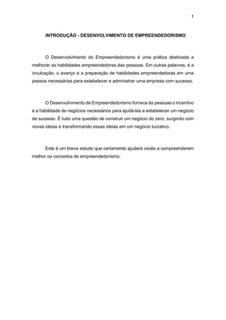 1
INTRODUÇÃO - DESENVOLVIMENTO DE EMPREENDEDORISMO
O Desenvolvimento do Empreendedorismo é uma prática destinada a
melhorar as habilidades empreendedoras das pessoas. Em outras palavras, é a
inculcação, o avanço e a preparação de habilidades empreendedoras em uma
pessoa necessárias para estabelecer e administrar uma empresa com sucesso.
O Desenvolvimento de Empreendedorismo fornece às pessoas o incentivo
e a habilidade de negócios necessários para ajudá-las a estabelecer um negócio
de sucesso. É tudo uma questão de construir um negócio do zero, surgindo com
novas ideias e transformando essas ideias em um negócio lucrativo.
Este é um breve estudo que certamente ajudará vocês a compreenderem
melhor os conceitos de empreendedorismo.
 