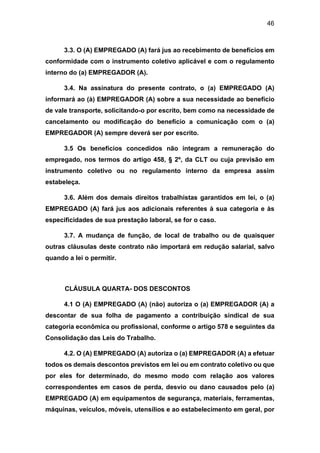 46
3.3. O (A) EMPREGADO (A) fará jus ao recebimento de benefícios em
conformidade com o instrumento coletivo aplicável e com o regulamento
interno do (a) EMPREGADOR (A).
3.4. Na assinatura do presente contrato, o (a) EMPREGADO (A)
informará ao (à) EMPREGADOR (A) sobre a sua necessidade ao benefício
de vale transporte, solicitando-o por escrito, bem como na necessidade de
cancelamento ou modificação do benefício a comunicação com o (a)
EMPREGADOR (A) sempre deverá ser por escrito.
3.5 Os benefícios concedidos não integram a remuneração do
empregado, nos termos do artigo 458, § 2º, da CLT ou cuja previsão em
instrumento coletivo ou no regulamento interno da empresa assim
estabeleça.
3.6. Além dos demais direitos trabalhistas garantidos em lei, o (a)
EMPREGADO (A) fará jus aos adicionais referentes à sua categoria e às
especificidades de sua prestação laboral, se for o caso.
3.7. A mudança de função, de local de trabalho ou de quaisquer
outras cláusulas deste contrato não importará em redução salarial, salvo
quando a lei o permitir.
CLÁUSULA QUARTA- DOS DESCONTOS
4.1 O (A) EMPREGADO (A) (não) autoriza o (a) EMPREGADOR (A) a
descontar de sua folha de pagamento a contribuição sindical de sua
categoria econômica ou profissional, conforme o artigo 578 e seguintes da
Consolidação das Leis do Trabalho.
4.2. O (A) EMPREGADO (A) autoriza o (a) EMPREGADOR (A) a efetuar
todos os demais descontos previstos em lei ou em contrato coletivo ou que
por eles for determinado, do mesmo modo com relação aos valores
correspondentes em casos de perda, desvio ou dano causados pelo (a)
EMPREGADO (A) em equipamentos de segurança, materiais, ferramentas,
máquinas, veículos, móveis, utensílios e ao estabelecimento em geral, por
 