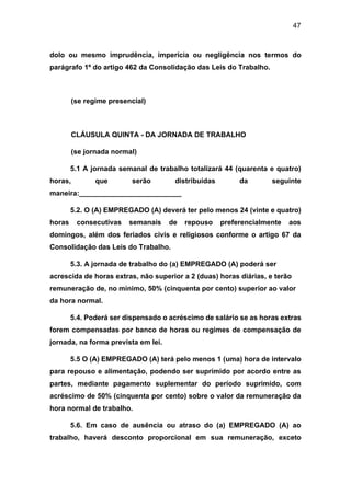 47
dolo ou mesmo imprudência, imperícia ou negligência nos termos do
parágrafo 1º do artigo 462 da Consolidação das Leis do Trabalho.
(se regime presencial)
CLÁUSULA QUINTA - DA JORNADA DE TRABALHO
(se jornada normal)
5.1 A jornada semanal de trabalho totalizará 44 (quarenta e quatro)
horas, que serão distribuídas da seguinte
maneira:__________________________
5.2. O (A) EMPREGADO (A) deverá ter pelo menos 24 (vinte e quatro)
horas consecutivas semanais de repouso preferencialmente aos
domingos, além dos feriados civis e religiosos conforme o artigo 67 da
Consolidação das Leis do Trabalho.
5.3. A jornada de trabalho do (a) EMPREGADO (A) poderá ser
acrescida de horas extras, não superior a 2 (duas) horas diárias, e terão
remuneração de, no mínimo, 50% (cinquenta por cento) superior ao valor
da hora normal.
5.4. Poderá ser dispensado o acréscimo de salário se as horas extras
forem compensadas por banco de horas ou regimes de compensação de
jornada, na forma prevista em lei.
5.5 O (A) EMPREGADO (A) terá pelo menos 1 (uma) hora de intervalo
para repouso e alimentação, podendo ser suprimido por acordo entre as
partes, mediante pagamento suplementar do período suprimido, com
acréscimo de 50% (cinquenta por cento) sobre o valor da remuneração da
hora normal de trabalho.
5.6. Em caso de ausência ou atraso do (a) EMPREGADO (A) ao
trabalho, haverá desconto proporcional em sua remuneração, exceto
 