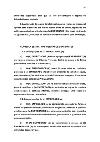 51
atividades específicas sem que tal fato desconfigure o regime de
teletrabalho ora adotado.
6.3 A alteração do regime de teletrabalho para o regime de presencial
apenas será autorizado por mútuo acordo entre as partes, registrado em
aditivo contratual garantindo-se ao (a) EMPREGADO (A) o prazo mínimo de
15 (quinze dias), contados da assinatura do termo aditivo, para a transição.
CLÁUSULA SÉTIMA - DAS OBRIGAÇÕES DAS PARTES
7.1. São obrigações do (a) EMPREGADOR (A):
a) O (A) EMPREGADOR (A) deverá pagar ao (a) EMPREGADO (A)
os valores previstos na Cláusula Terceira, dentro do prazo e da forma
previamente indicada, a título salarial;
b) O (A) EMPREGADOR (A) deverá fornecer todas as condições
para que o (a) EMPREGADO (A) labore em ambiente de trabalho seguro,
com boas condições sanitárias e com infraestrutura adequada à execução
das atividades pelo (a) EMPREGADO (A);
c) O (A) EMPREGADOR (A), no ato de celebração deste contrato,
deverá cientificar o (a) EMPREGADO (A) de todas as regras de conduta
estabelecidas e políticas internas, devendo entregar uma cópia do
regulamento interno, caso exista;
7.2. São obrigações do (a) EMPREGADO (A):
a) O (A) EMPREGADO (A) se compromete a executar as funções
objeto do presente contrato, conforme as exigências, diretrizes e padrões
exigidos pelo (a) EMPREGADOR (A), bem como realizá-las com empenho
para o melhor desenvolvimento do trabalho, preservando a qualidade e os
prazos pactuados;
b) O (A) EMPREGADO (A) se compromete a prestar ao (à)
EMPREGADOR (A) as informações necessárias sobre o andamento das
atividades desenvolvidas;
 