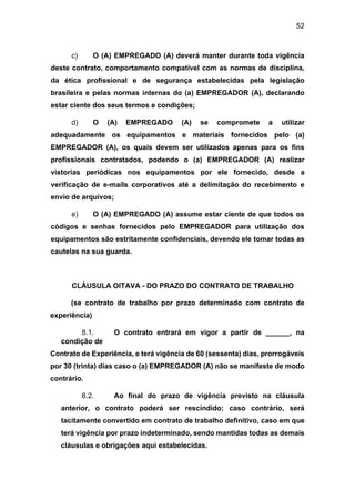 52
c) O (A) EMPREGADO (A) deverá manter durante toda vigência
deste contrato, comportamento compatível com as normas de disciplina,
da ética profissional e de segurança estabelecidas pela legislação
brasileira e pelas normas internas do (a) EMPREGADOR (A), declarando
estar ciente dos seus termos e condições;
d) O (A) EMPREGADO (A) se compromete a utilizar
adequadamente os equipamentos e materiais fornecidos pelo (a)
EMPREGADOR (A), os quais devem ser utilizados apenas para os fins
profissionais contratados, podendo o (a) EMPREGADOR (A) realizar
vistorias periódicas nos equipamentos por ele fornecido, desde a
verificação de e-mails corporativos até a delimitação do recebimento e
envio de arquivos;
e) O (A) EMPREGADO (A) assume estar ciente de que todos os
códigos e senhas fornecidos pelo EMPREGADOR para utilização dos
equipamentos são estritamente confidenciais, devendo ele tomar todas as
cautelas na sua guarda.
CLÁUSULA OITAVA - DO PRAZO DO CONTRATO DE TRABALHO
(se contrato de trabalho por prazo determinado com contrato de
experiência)
8.1. O contrato entrará em vigor a partir de ______, na
condição de
Contrato de Experiência, e terá vigência de 60 (sessenta) dias, prorrogáveis
por 30 (trinta) dias caso o (a) EMPREGADOR (A) não se manifeste de modo
contrário.
8.2. Ao final do prazo de vigência previsto na cláusula
anterior, o contrato poderá ser rescindido; caso contrário, será
tacitamente convertido em contrato de trabalho definitivo, caso em que
terá vigência por prazo indeterminado, sendo mantidas todas as demais
cláusulas e obrigações aqui estabelecidas.
 
