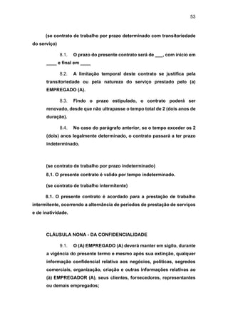 53
(se contrato de trabalho por prazo determinado com transitoriedade
do serviço)
8.1. O prazo do presente contrato será de ___, com início em
____ e final em ____
8.2. A limitação temporal deste contrato se justifica pela
transitoriedade ou pela natureza do serviço prestado pelo (a)
EMPREGADO (A).
8.3. Findo o prazo estipulado, o contrato poderá ser
renovado, desde que não ultrapasse o tempo total de 2 (dois anos de
duração).
8.4. No caso do parágrafo anterior, se o tempo exceder os 2
(dois) anos legalmente determinado, o contrato passará a ter prazo
indeterminado.
(se contrato de trabalho por prazo indeterminado)
8.1. O presente contrato é valido por tempo indeterminado.
(se contrato de trabalho intermitente)
8.1. O presente contrato é acordado para a prestação de trabalho
intermitente, ocorrendo a alternância de períodos de prestação de serviços
e de inatividade.
CLÁUSULA NONA - DA CONFIDENCIALIDADE
9.1. O (A) EMPREGADO (A) deverá manter em sigilo, durante
a vigência do presente termo e mesmo após sua extinção, qualquer
informação confidencial relativa aos negócios, políticas, segredos
comerciais, organização, criação e outras informações relativas ao
(à) EMPREGADOR (A), seus clientes, fornecedores, representantes
ou demais empregados;
 