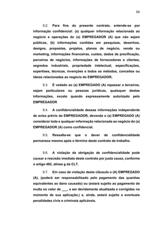54
9.2. Para fins do presente contrato, entende-se por
informação confidencial: (a) qualquer informação relacionada ao
negócio e operações do (a) EMPREGADOR (A) que não sejam
públicas, (b) informações contidas em pesquisas, desenhos,
designs, propostas, projetos, planos de negócio, venda ou
marketing, informações financeiras, custos, dados de precificação,
parceiros de negócios, informações de fornecedores e clientes,
segredos industriais, propriedade intelectual, especificações,
expertises, técnicas, invenções e todos os métodos, conceitos ou
ideias relacionadas ao negócio do EMPREGADOR.
9.3. É vedado ao (a) EMPREGADO (A) repassar a terceiros,
sejam particulares ou pessoas jurídicas, quaisquer destas
informações, exceto quando expressamente autorizado pelo
EMPREGADOR
9.4. A confidencialidade dessas informações independente
de aviso prévio do EMPREGADOR, devendo o (a) EMPREGADO (A)
considerar toda e qualquer informação relacionada ao negócio do (a)
EMPREGADOR (A) como confidencial.
9.5. Ressalta-se que o dever de confidencialidade
permanece mesmo após o término deste contrato de trabalho.
9.6. A violação da obrigação de confidencialidade pode
causar a rescisão imediata deste contrato por justa causa, conforme
o artigo 482, alínea g da CLT.
9.7. Em caso de violação desta cláusula o (A) EMPREGADO
(A), (poderá ser responsabilizado pelo pagamento das quantias
equivalentes ao dano causado) ou (estará sujeito ao pagamento de
multa no valor de ___, a ser devidamente atualizada e corrigidas no
momento de sua aplicação,) e, ainda, estará sujeito a eventuais
penalidades civis e criminais aplicáveis.
 