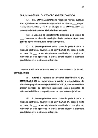 55
CLÁUSULA DÉCIMA - DA VEDAÇÃO AO RECRUTAMENTO
10.1. O (A) EMPREGADO (A) está vedado de recrutar qualquer
empregado do EMPREGADOR se praticada na mesma ____ (região
metropolitana, cidade, estado) de atuação do (a) EMPREGADOR (A),
mesmo após o término da vigência deste contrato
10.2. A vedação ao recrutamento perdurará pelo prazo de
____, contado da data de resolução deste contrato. Após esse
período a presente cláusula perde sua vigência.
10.3. O descumprimento desta cláusula poderá gerar a
rescisão contratual, devendo o (a) EMPREGADO (A) pagar a multa
no valor de ___, a ser devidamente atualizada e corrigida no
momento de sua aplicação, e, ainda, estará sujeito a eventuais
penalidades civis e criminais aplicáveis.
CLÁUSULA DÉCIMA PRIMEIRA - DA EXCLUSIVIDADE DO VÍNCULO
EMPREGATÍCIO
11.1. Durante a vigência do presente instrumento, O (A)
EMPREGADO (A) se compromete a manter a exclusividade do
vínculo empregatício com o (a) EMPREGADOR (A), sendo-lhe vedada
prestar serviços ou constituir quaisquer outros contratos de
natureza trabalhista, com particulares ou com pessoas jurídicas.
11.2. O descumprimetno desta cláusula poderá gerar a
rescisão contratual, devendo o (a) EMPREGADO (A) pagar a multa
no valor de ___, a ser devidamente atualizada e corrigida no
momento de sua aplicação, e, ainda, estará sujeito a eventuais
penalidades civis e criminais aplicáveis.
 
