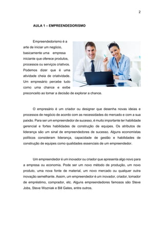 2
AULA 1 – EMPREENDEDORISMO
Empreendedorismo é a
arte de iniciar um negócio,
basicamente uma empresa
iniciante que oferece produtos,
processos ou serviços criativos.
Podemos dizer que é uma
atividade cheia de criatividade.
Um empresário percebe tudo
como uma chance e exibe
preconceito ao tomar a decisão de explorar a chance.
O empresário é um criador ou designer que desenha novas ideias e
processos de negócio de acordo com as necessidades do mercado e com a sua
paixão. Para ser um empreendedor de sucesso, é muito importante ter habilidade
gerencial e fortes habilidades de construção de equipes. Os atributos de
liderança são um sinal de empreendedores de sucesso. Alguns economistas
políticos consideram liderança, capacidade de gestão e habilidades de
construção de equipes como qualidades essenciais de um empreendedor.
Um empreendedor é um inovador ou criador que apresenta algo novo para
a empresa ou economia. Pode ser um novo método de produção, um novo
produto, uma nova fonte de material, um novo mercado ou qualquer outra
inovação semelhante. Assim, um empreendedor é um inovador, criador, tomador
de empréstimo, comprador, etc. Alguns empreendedores famosos são Steve
Jobs, Steve Wozniak e Bill Gates, entre outros.
 