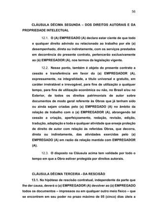 56
CLÁUSULA DÉCIMA SEGUNDA – DOS DIREITOS AUTORAIS E DA
PROPRIEDADE INTELECTUAL
12.1. O (A) EMPREGADO (A) declara estar ciente de que todo
e qualquer direito advindo ou relacionado ao trabalho por ele (a)
desempenhado, direta ou indiretamente, com os serviços prestados
em decorrência do presente contrato, pertencerão exclusivamente
ao (à) EMPREGADOR (A), nos termos da legislação vigente.
12.2. Nesse ponto, também é objeto do presente contrato a
cessão e transferência em favor do (a) EMPREGADOR (A),
expressamente, na integralidade, a título universal e gratuito, em
caráter irretratável e irrevogável, para fins de utilização a qualquer
tempo, para fins de utilização econômica ou não, no Brasil e/ou no
Exterior, de todos os direitos patrimoniais de autor sobre
documentos de modo geral referente às Obras que já tenham sido
ou ainda sejam criadas pelo (a) EMPREGADO (A) no âmbito da
relação de trabalho com o (a) EMPREGADOR (A), abrangendo tal
cessão a criação, aperfeiçoamento, redação, revisão, edição,
tradução, adaptação e toda e qualquer atividade que enseje proteção
de direito de autor com relação às referidas Obras, que decorra,
direta ou indiretamente, das atividades exercidas pelo (a)
EMPREGADO (A) em razão da relação mantida com EMPREGADOR
(A).
12.3. O disposto na Cláusula acima tem validade por todo o
tempo em que a Obra estiver protegida por direitos autorais.
CLÁUSULA DÉCIMA TERCEIRA - DA RESCISÃO
13.1. Na hipótese de rescisão contratual, independente da parte que
lhe der causa, deverá o (a) EMPREGADOR (A) devolver ao (à) EMPREGADO
todos os documentos – impressos ou em qualquer outro meio físico – que
se encontrem em seu poder no prazo máximo de 05 (cinco) dias úteis a
 