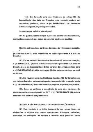 58
13.3. Em havendo uma das hipóteses do artigo 483 da
Consolidação das Leis do Trabalho, este contrato poderá ser
rescindido, podendo, ainda o (a) EMPREGADO (A) demandar
indenização pelos prejuízos provocados.
(se contrato de trabalho intermitente)
13.1 As partes podem romper o presente contrato unilateralmente,
sem justa causa desde que pagas as parcelas legalmente devidas.
13.2. Em se tratando de contratos de menos de 12 meses de duração,
o
(a) EMPREGADO (A) será indenizado no valor equivalente a 8 dias de
trabalho.
13.3. Em se tratando de contratos de mais de 12 meses de duração,
o (a) EMPREGADO (A) será indenizado no valor equivalente a 30 dias de
trabalho e será ainda acrescido de 3 dias por anos de serviço prestado para
o (a) EMPREGADOR (A), até o máximo de 60 dias podendo perfazer um total
de 90 dias.
13.4. Em havendo uma das hipóteses do artigo 483 da Consolidação
das Leis do Trabalho, este contrato poderá ser rescindido, podendo, ainda
o (a) EMPREGADO (A) demandar indenização pelos prejuízos provocados.
13.5. Caso se verifique a ocorrência de uma das hipóteses de
violação previstas no artigo 482 da CLT, o (a) EMPREGADOR (A) poderá
rescindir este contrato por justa causa.
CLÁUSULA DÉCIMA QUARTA – DAS CONSIDERAÇÕES FINAIS
14.1 Este contrato é o único instrumento que regula todas as
obrigações e direitos das partes contratantes. Eventuais inclusões,
exclusões ou alterações de direitos e deveres aqui previstos serão
 
