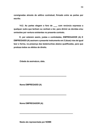 59
consignadas através de aditivo contratual, firmado entre as partes por
escrito.
14.2. As partes elegem o foro de ___, com renúncia expressa a
qualquer outra que tenham ou venham a ter, para dirimir as dúvidas e/ou
omissões por ventura existentes no presente contrato.
E, por estarem assim, justas e contratadas, EMPREGADOR (A) E
EMPREGADO (A) assinam o presente instrumento em 2 (duas) vias de igual
teor e forma, na presença das testemunhas abaixo qualificadas, para que
produza todos os efeitos de direito.
Cidade da assinatura, data.
___________________________________________
Nome EMPREGADO (A)
___________________________________________
Nome EMPREGADOR (A)
_________________________________________________
Neste ato representada por NOME
 