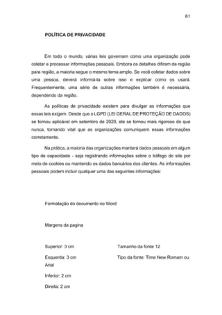 61
POLÍTICA DE PRIVACIDADE
Em todo o mundo, várias leis governam como uma organização pode
coletar e processar informações pessoais. Embora os detalhes difiram de região
para região, a maioria segue o mesmo tema amplo. Se você coletar dados sobre
uma pessoa, deverá informá-la sobre isso e explicar como os usará.
Frequentemente, uma série de outras informações também é necessária,
dependendo da região.
As políticas de privacidade existem para divulgar as informações que
essas leis exigem. Desde que o LGPD (LEI GERAL DE PROTEÇÃO DE DADOS)
se tornou aplicável em setembro de 2020, ele se tornou mais rigoroso do que
nunca, tornando vital que as organizações comuniquem essas informações
corretamente.
Na prática, a maioria das organizações manterá dados pessoais em algum
tipo de capacidade - seja registrando informações sobre o tráfego do site por
meio de cookies ou mantendo os dados bancários dos clientes. As informações
pessoais podem incluir qualquer uma das seguintes informações:
Formatação do documento no Word
Margens da pagina
Superior: 3 cm Tamanho da fonte 12
Esquerda: 3 cm Tipo da fonte: Time New Romam ou
Arial
Inferior: 2 cm
Direita: 2 cm
 