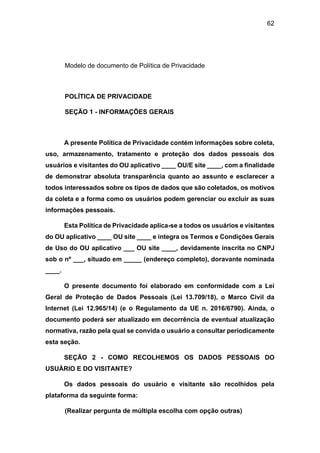62
Modelo de documento de Política de Privacidade
POLÍTICA DE PRIVACIDADE
SEÇÃO 1 - INFORMAÇÕES GERAIS
A presente Política de Privacidade contém informações sobre coleta,
uso, armazenamento, tratamento e proteção dos dados pessoais dos
usuários e visitantes do OU aplicativo ____ OU/E site ____, com a finalidade
de demonstrar absoluta transparência quanto ao assunto e esclarecer a
todos interessados sobre os tipos de dados que são coletados, os motivos
da coleta e a forma como os usuários podem gerenciar ou excluir as suas
informações pessoais.
Esta Política de Privacidade aplica-se a todos os usuários e visitantes
do OU aplicativo ____ OU site ____ e integra os Termos e Condições Gerais
de Uso do OU aplicativo ___ OU site ____, devidamente inscrita no CNPJ
sob o nº ___, situado em _____ (endereço completo), doravante nominada
____.
O presente documento foi elaborado em conformidade com a Lei
Geral de Proteção de Dados Pessoais (Lei 13.709/18), o Marco Civil da
Internet (Lei 12.965/14) (e o Regulamento da UE n. 2016/6790). Ainda, o
documento poderá ser atualizado em decorrência de eventual atualização
normativa, razão pela qual se convida o usuário a consultar periodicamente
esta seção.
SEÇÃO 2 - COMO RECOLHEMOS OS DADOS PESSOAIS DO
USUÁRIO E DO VISITANTE?
Os dados pessoais do usuário e visitante são recolhidos pela
plataforma da seguinte forma:
(Realizar pergunta de múltipla escolha com opção outras)
 