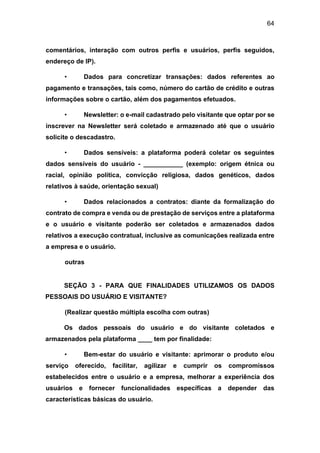 64
comentários, interação com outros perfis e usuários, perfis seguidos,
endereço de IP).
• Dados para concretizar transações: dados referentes ao
pagamento e transações, tais como, número do cartão de crédito e outras
informações sobre o cartão, além dos pagamentos efetuados.
• Newsletter: o e-mail cadastrado pelo visitante que optar por se
inscrever na Newsletter será coletado e armazenado até que o usuário
solicite o descadastro.
• Dados sensíveis: a plataforma poderá coletar os seguintes
dados sensíveis do usuário - ___________ (exemplo: origem étnica ou
racial, opinião política, convicção religiosa, dados genéticos, dados
relativos à saúde, orientação sexual)
• Dados relacionados a contratos: diante da formalização do
contrato de compra e venda ou de prestação de serviços entre a plataforma
e o usuário e visitante poderão ser coletados e armazenados dados
relativos a execução contratual, inclusive as comunicações realizada entre
a empresa e o usuário.
outras
SEÇÃO 3 - PARA QUE FINALIDADES UTILIZAMOS OS DADOS
PESSOAIS DO USUÁRIO E VISITANTE?
(Realizar questão múltipla escolha com outras)
Os dados pessoais do usuário e do visitante coletados e
armazenados pela plataforma ____ tem por finalidade:
• Bem-estar do usuário e visitante: aprimorar o produto e/ou
serviço oferecido, facilitar, agilizar e cumprir os compromissos
estabelecidos entre o usuário e a empresa, melhorar a experiência dos
usuários e fornecer funcionalidades específicas a depender das
características básicas do usuário.
 