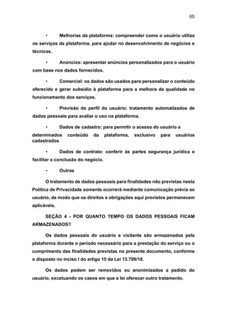 65
• Melhorias da plataforma: compreender como o usuário utiliza
os serviços da plataforma, para ajudar no desenvolvimento de negócios e
técnicas.
• Anúncios: apresentar anúncios personalizados para o usuário
com base nos dados fornecidos.
• Comercial: os dados são usados para personalizar o conteúdo
oferecido e gerar subsídio à plataforma para a melhora da qualidade no
funcionamento dos serviços.
• Previsão do perfil do usuário: tratamento automatizados de
dados pessoais para avaliar o uso na plataforma.
• Dados de cadastro: para permitir o acesso do usuário a
determinados conteúdo da plataforma, exclusivo para usuários
cadastrados
• Dados de contrato: conferir às partes segurança jurídica e
facilitar a conclusão do negócio.
• Outras
O tratamento de dados pessoais para finalidades não previstas nesta
Política de Privacidade somente ocorrerá mediante comunicação prévia ao
usuário, de modo que os direitos e obrigações aqui previstos permanecem
aplicáveis.
SEÇÃO 4 - POR QUANTO TEMPO OS DADOS PESSOAIS FICAM
ARMAZENADOS?
Os dados pessoais do usuário e visitante são armazenados pela
plataforma durante o período necessário para a prestação do serviço ou o
cumprimento das finalidades previstas no presente documento, conforme
o disposto no inciso I do artigo 15 da Lei 13.709/18.
Os dados podem ser removidos ou anonimizados a pedido do
usuário, excetuando os casos em que a lei oferecer outro tratamento.
 