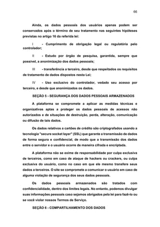 66
Ainda, os dados pessoais dos usuários apenas podem ser
conservados após o término de seu tratamento nas seguintes hipóteses
previstas no artigo 16 da referida lei:
I - Cumprimento de obrigação legal ou regulatória pelo
controlador;
II - Estudo por órgão de pesquisa, garantida, sempre que
possível, a anonimização dos dados pessoais;
III - transferência a terceiro, desde que respeitados os requisitos
de tratamento de dados dispostos nesta Lei;
IV - Uso exclusivo do controlador, vedado seu acesso por
terceiro, e desde que anonimizados os dados.
SEÇÃO 5 - SEGURANÇA DOS DADOS PESSOAIS ARMAZENADOS
A plataforma se compromete a aplicar as medidas técnicas e
organizativas aptas a proteger os dados pessoais de acessos não
autorizados e de situações de destruição, perda, alteração, comunicação
ou difusão de tais dados.
Os dados relativos a cartões de crédito são criptografados usando a
tecnologia "secure socket layer" (SSL) que garante a transmissão de dados
de forma segura e confidencial, de modo que a transmissão dos dados
entre o servidor e o usuário ocorre de maneira cifrada e encriptada.
A plataforma não se exime de responsabilidade por culpa exclusiva
de terceiros, como em caso de ataque de hackers ou crackers, ou culpa
exclusiva do usuário, como no caso em que ele mesmo transfere seus
dados a terceiros. O site se compromete a comunicar o usuário em caso de
alguma violação de segurança dos seus dados pessoais.
Os dados pessoais armazenados são tratados com
confidencialidade, dentro dos limites legais. No entanto, podemos divulgar
suas informações pessoais caso sejamos obrigados pela lei para fazê-lo ou
se você violar nossos Termos de Serviço.
SEÇÃO 6 - COMPARTILHAMENTO DOS DADOS
 