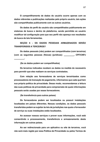 67
O compartilhamento de dados do usuário ocorre apenas com os
dados referentes a publicações realizadas pelo próprio usuário, tais ações
são compartilhadas publicamente com os outros usuários.
Os dados do perfil do usuário são compartilhados publicamente em
sistemas de busca e dentro da plataforma, sendo permitido ao usuário
modificar tal configuração para que seu perfil não apareça nos resultados
de busca de tais ferramentas.
SEÇÃO 6 - OS DADOS PESSOAIS ARMAZENADOS SERÃO
TRANSFERIDOS A TERCEIROS?
Os dados pessoais (não) podem ser compartilhados (com terceiros)
(com as seguintes pessoas (físicas) (jurídicas): _________, CPF/CNPJ
_________.
(Se os dados podem ser compartilhados)
Os terceiros indicados recebem os dados na medida do necessário
para permitir que eles realizem os serviços contratados.
Com relação aos fornecedores de serviços terceirizados como
processadores de transação de pagamento, informamos que cada qual tem
sua própria política de privacidade. Desse modo, recomendamos a leitura
das suas políticas de privacidade para compreensão de quais informações
pessoais serão usadas por esses fornecedores.
(Se transferência para outros países)
Os fornecedores podem ser localizados ou possuir instalações
localizadas em países diferentes. Nessas condições, os dados pessoais
transferidos podem se sujeitar às leis de jurisdições nas quais o fornecedor
de serviço ou suas instalações estão localizados.
Ao acessar nossos serviços e prover suas informações, você está
consentindo o processamento, transferência e armazenamento desta
informação em outros países.
Ao ser redirecionado para um aplicativo ou site de terceiros, você
não será mais regido por essa Política de Privacidade ou pelos Termos de
 