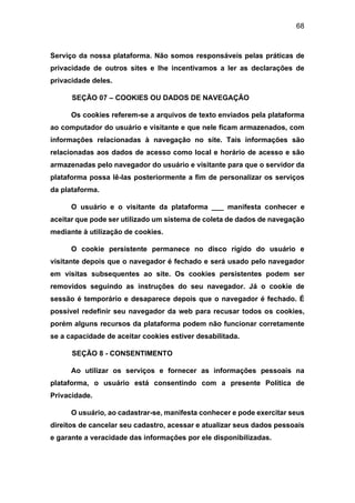 68
Serviço da nossa plataforma. Não somos responsáveis pelas práticas de
privacidade de outros sites e lhe incentivamos a ler as declarações de
privacidade deles.
SEÇÃO 07 – COOKIES OU DADOS DE NAVEGAÇÃO
Os cookies referem-se a arquivos de texto enviados pela plataforma
ao computador do usuário e visitante e que nele ficam armazenados, com
informações relacionadas à navegação no site. Tais informações são
relacionadas aos dados de acesso como local e horário de acesso e são
armazenadas pelo navegador do usuário e visitante para que o servidor da
plataforma possa lê-las posteriormente a fim de personalizar os serviços
da plataforma.
O usuário e o visitante da plataforma ___ manifesta conhecer e
aceitar que pode ser utilizado um sistema de coleta de dados de navegação
mediante à utilização de cookies.
O cookie persistente permanece no disco rígido do usuário e
visitante depois que o navegador é fechado e será usado pelo navegador
em visitas subsequentes ao site. Os cookies persistentes podem ser
removidos seguindo as instruções do seu navegador. Já o cookie de
sessão é temporário e desaparece depois que o navegador é fechado. É
possível redefinir seu navegador da web para recusar todos os cookies,
porém alguns recursos da plataforma podem não funcionar corretamente
se a capacidade de aceitar cookies estiver desabilitada.
SEÇÃO 8 - CONSENTIMENTO
Ao utilizar os serviços e fornecer as informações pessoais na
plataforma, o usuário está consentindo com a presente Política de
Privacidade.
O usuário, ao cadastrar-se, manifesta conhecer e pode exercitar seus
direitos de cancelar seu cadastro, acessar e atualizar seus dados pessoais
e garante a veracidade das informações por ele disponibilizadas.
 
