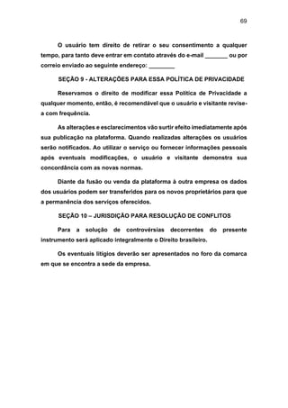 69
O usuário tem direito de retirar o seu consentimento a qualquer
tempo, para tanto deve entrar em contato através do e-mail _______ ou por
correio enviado ao seguinte endereço: ________
SEÇÃO 9 - ALTERAÇÕES PARA ESSA POLÍTICA DE PRIVACIDADE
Reservamos o direito de modificar essa Política de Privacidade a
qualquer momento, então, é recomendável que o usuário e visitante revise-
a com frequência.
As alterações e esclarecimentos vão surtir efeito imediatamente após
sua publicação na plataforma. Quando realizadas alterações os usuários
serão notificados. Ao utilizar o serviço ou fornecer informações pessoais
após eventuais modificações, o usuário e visitante demonstra sua
concordância com as novas normas.
Diante da fusão ou venda da plataforma à outra empresa os dados
dos usuários podem ser transferidos para os novos proprietários para que
a permanência dos serviços oferecidos.
SEÇÃO 10 – JURISDIÇÃO PARA RESOLUÇÃO DE CONFLITOS
Para a solução de controvérsias decorrentes do presente
instrumento será aplicado integralmente o Direito brasileiro.
Os eventuais litígios deverão ser apresentados no foro da comarca
em que se encontra a sede da empresa.
 