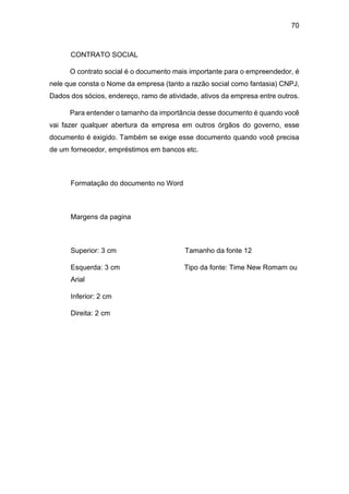 70
CONTRATO SOCIAL
O contrato social é o documento mais importante para o empreendedor, é
nele que consta o Nome da empresa (tanto a razão social como fantasia) CNPJ,
Dados dos sócios, endereço, ramo de atividade, ativos da empresa entre outros.
Para entender o tamanho da importância desse documento é quando você
vai fazer qualquer abertura da empresa em outros órgãos do governo, esse
documento é exigido. Também se exige esse documento quando você precisa
de um fornecedor, empréstimos em bancos etc.
Formatação do documento no Word
Margens da pagina
Superior: 3 cm Tamanho da fonte 12
Esquerda: 3 cm Tipo da fonte: Time New Romam ou
Arial
Inferior: 2 cm
Direita: 2 cm
 