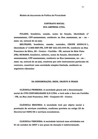 71
Modelo de documento de Política de Privacidade
CONTRATO SOCIAL
SUA AMPRESA LTDA.
FULANO, brasileiro, casado, nome da função, Identidade nº
xxxxxxxxxxx, CPF-xxxxxxxxxx, residente na Rua xxxxxxxxx, xx – xx –
xxxx- xx, natural de xx (xx);
BELTRANO, brasileiro, casado, contador, CRCPR 65554/0-1,
Identidade nº 2.800-SSP/PR, CPF-MF 222.333.444-55, residente na Rua
Francisco da Silva, 20 – Centro – Curitiba - PR, natural de Bela Vista
(PR); SICRANO, brasileiro, solteiro, nome da função, Identidade nº
xxxxxxxxxxx, CPF-xxxxxxxxxx, residente na Rua xxxxxxxxx, xx – xx –
xxxx- xx, natural de xx (xx), resolvem por este instrumento particular de
contrato, constituir uma sociedade simples limitada, mediante as
seguintes cláusulas:
DA DENOMINAÇÃO, SEDE, OBJETO E PRAZO
CLÁUSULA PRIMEIRA: A sociedade girará sob a denominação
social de CTB CONTABILIDADE S/S LTDA. e terá sede e foro em Curitiba
- PR, na Rua José Francisco, 540 – Conjunto 03 - Centro.
CLÁUSULA SEGUNDA: A sociedade terá por objeto social a
prestação de serviços contábeis, conforme previsto no artigo 25 do
Decreto-Lei 9295/46 e serviços econômicos.
CLÁUSULA TERCEIRA: A sociedade iniciará suas atividades em
01 de outubro de 2007 e seu prazo de duração é indeterminado.
 